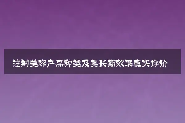 注射美容产品种类及其长期效果真实评价