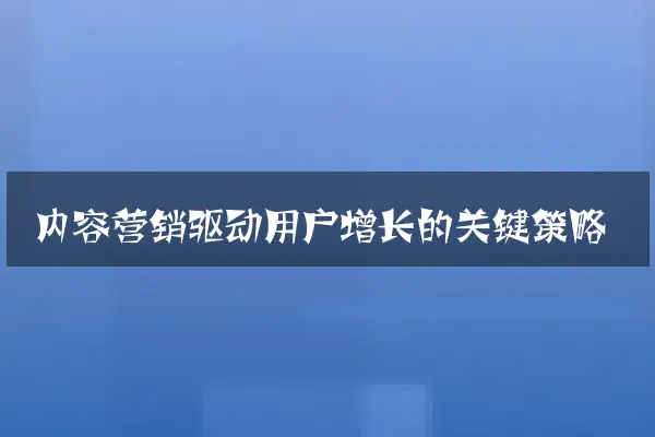 内容营销驱动用户增长的关键策略