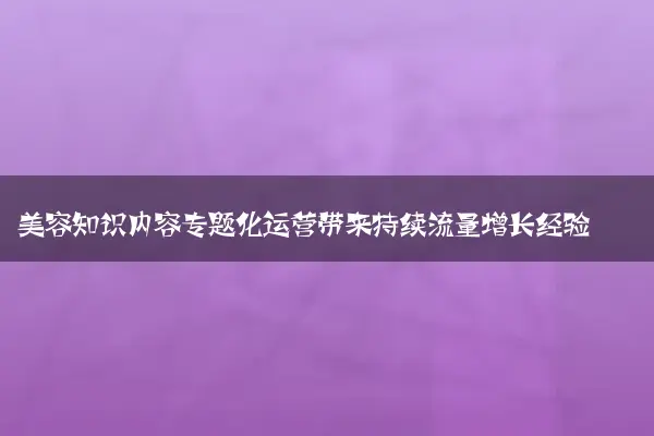 美容知识内容专题化运营带来持续流量增长经验