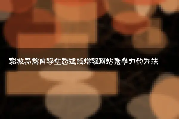 彩妆品牌内容生态建设增强网站竞争力的方法
