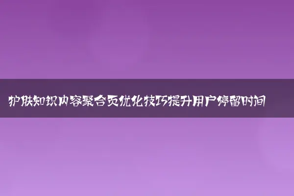 护肤知识内容聚合页优化技巧提升用户停留时间