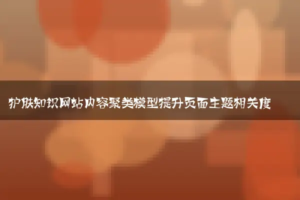 护肤知识网站内容聚类模型提升页面主题相关度