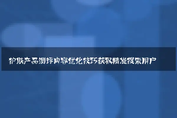 护肤产品测评内容优化技巧获取精准搜索用户