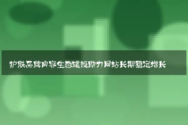 护肤品牌内容生态建设助力网站长期稳定增长