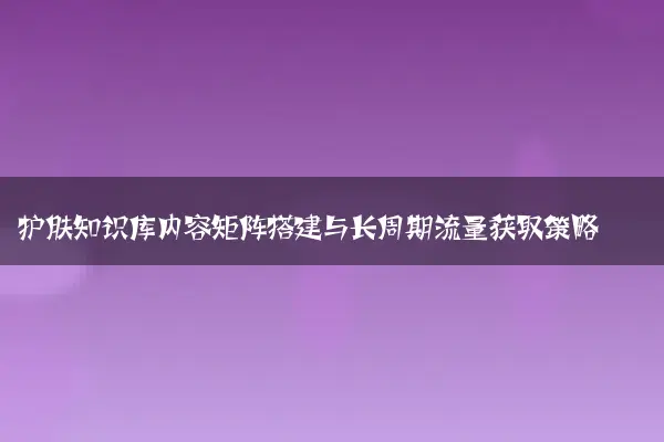 护肤知识库内容矩阵搭建与长周期流量获取策略