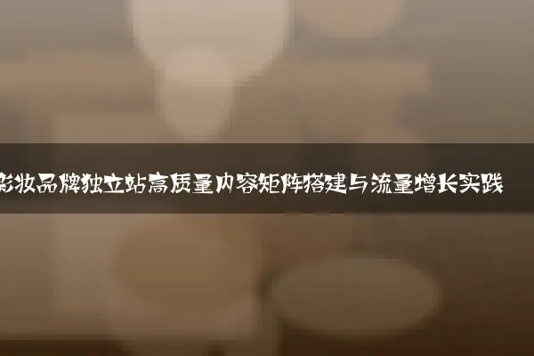 彩妆品牌独立站高质量内容矩阵搭建与流量增长实践