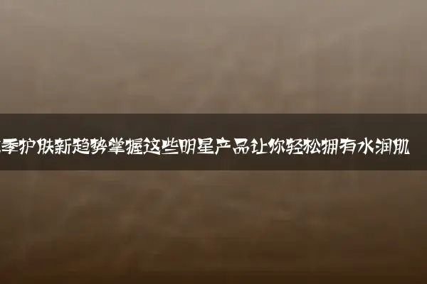 秋季护肤新趋势掌握这些明星产品让你轻松拥有水润肌